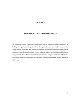 58
CHAPTER 5
RECOMMENDATIONS FOR FUTURE WORKS
For improved learning experience, interns shall take the initiatives and act proactively in
looking for opportunities to participate in the organization’s routine works. In Associated
Pan Malaysia Cement Sdn Bhd, interns are treated as real engineers and are required to work
in groups. As professional problem solvers, engineers require not only technical skills, but
also good soft skills. Active involvement in discussions is a good practice as it trains the
prospective engineers to communicate, contribute ideas, and delegate and manage tasks more
effectively.
 