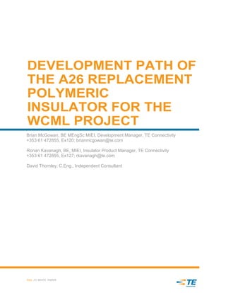 DEVELOPMENT PATH OF
THE A26 REPLACEMENT
POLYMERIC
INSULATOR FOR THE
WCML PROJECT
Brian McGowan, BE MEngSc MIEI, Development Manager, TE Connectivity
+353 61 472855, Ex120; brianmcgowan@te.com
Ronan Kavanagh, BE, MIEI, Insulator Product Manager, TE Connectivity
+353 61 472855, Ex127; rkavanagh@te.com
David Thornley, C.Eng., Independent Consultant
RAIL /// WHITE PAPER
-
 