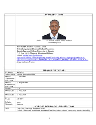 CURRICULUM VITAE
Name: Dr. Ibrahim Suliman Ahmed Mukhtar
Assistant professor
Asst Prof Dr. Ibrahim Suliman Ahmed
Arabic Language and Islamic Studies Department
Bahrain Teachers College, University of Bahrain,
P. O. Box 32038, Manama, Kingdom of Bahrain
E-mail: ibhims20002@yahoo.com
http://www.amazon.co.uk/Integrating-Internet-Teaching-Arabic-Language/dp/3838398807
https://www.academia.edu/7285484/IBRAHIM_SULIMAN_AHMED_-CV-ENG-JUNE_8-2014
Skype: suliman.ibrahim
PERSONAL PARTICULARS
IC Number B 0387162
Martial status Married with five children
Date of
Appointment
with IIUM
11 July 1995
Date of
Confirmation
with IIUM
24 August 1995
Staff No 2229
Date of CLA
1
23 June 2004
Date of CLA
2
25 June 2004
CLA 3 July 2010
Religion Islam
Nationality Sudanese
ACADEMIC BACKGROUND / QULAIFICATIONS
2006 El-Neelian University, Khartoum-Sudan
Ph. D in Education (Curriculum & Methods of Teaching Arabic) entitled” Integrating Internet in teaching
1
 