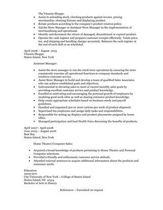 The Vitamin Shoppe.
• Assist in unloading stock, checking products against invoice, pricing
merchandise, cleaning fixtures and displaying product.
• Rotate products according to the company’s product rotation policy.
• Aid the Store Manager or Assistant Store Manager in the implementation of
merchandising and operational.
• Identify and document the return of damaged, discontinued or expired product.
• Operate the cash register and prepares customer receipts efficiently. Totals price,
tax, and shipping and handling charges accurately. Balances the cash register at
the end of each shift or as scheduled.
April 2008 – August 2013
Vitamin Shoppe
Staten Island, New York
Assistant Manager:
• Assist the store manager to run the retail store operations by ensuring the store
consistently executes all operational functions to company standards and
reinforce customer service.
• Assist Store Manager to build and develop a team of qualified Sales Associates
who can achieve established goals and objectives.
• Instrumental in elevating sales to meet or exceed monthly sales goals by
providing excellent customer service and product knowledge.
• Excelled in motivating and encouraging the personal growth of employees by
modeling good work ethic as well as sharing extensive product knowledge.
• Help create appropriate schedules based on business needs and payroll
guidelines.
• Handled and organized 300 or more cartons per week of product shipment.
• Supervised ten employees and assign daily tasks and responsibilities.
• Responsible for setting up displays and product placements assigned by home
office.
• Managed participation and lead Health Fairs discussing the benefits of products.
April 2007– April 2008
June 2005 – August 2006
Best Buy
Staten Island, New York
Home Theater/Computer Sales:
• Acquired a broad knowledge of products pertaining to Home Theater and Personal
Computer selections.
• Provided a friendly and enthusiastic customer service attitude.
• Attended external seminars to acquire additional information about the products and
consumer needs.
Education
2005-2011
City University of New York – College of Staten Island
Staten Island, NY 10314
Bachelor of Arts in History
References – Furnished on request
 