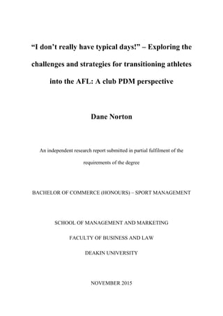 “I don’t really have typical days!” – Exploring the
challenges and strategies for transitioning athletes
into the AFL: A club PDM perspective
Dane Norton
An independent research report submitted in partial fulfilment of the
requirements of the degree
BACHELOR OF COMMERCE (HONOURS) – SPORT MANAGEMENT
SCHOOL OF MANAGEMENT AND MARKETING
FACULTY OF BUSINESS AND LAW
DEAKIN UNIVERSITY
NOVEMBER 2015
 