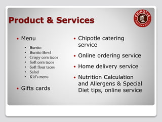  Menu
• Burrito
• Burrito Bowl
• Crispy corn tacos
• Soft corn tacos
• Soft flour tacos
• Salad
• Kid’s menu
 Gifts cards
 Chipotle catering
service
 Online ordering service
 Home delivery service
 Nutrition Calculation
and Allergens & Special
Diet tips, online service
Product & Services
 