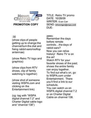 PROMOTION COPY
:30
(show clips of people
getting up to change the
channel/turn the dial and
fixing rabbit ears/rooftop
antennae)
(show Retro TV logo and
graphics)
(show clips from RTV
shows, clip of family
watching tv together)
(show shot of someone
visiting WSPA.com and
clicking on the
Entertainment link)
(cg: tag with “WSPA
digital channel 7.2” and
Charter Digital cable logo
and “channel 138”)
TITLE: Retro TV promo
DATE: 10/28/09
WRITER: Evan Carr
SEND: mhannigan@wspa.com
DUE:
(ANNC)
Remember the days
before remote
controls…the days of
rabbit ears?
Now you can relive
history! Retro TV is on
the air!
Watch RTV for your
favorite shows of the past;
shows the entire family
can enjoy together.
To find out what’s on, go
to WSPA.com under
Entertainment. There
you’ll find a link to our
schedule.
You can watch us on
WSPA digital channel 7.2
or on Charter Digital
Cable on channel 138.
 