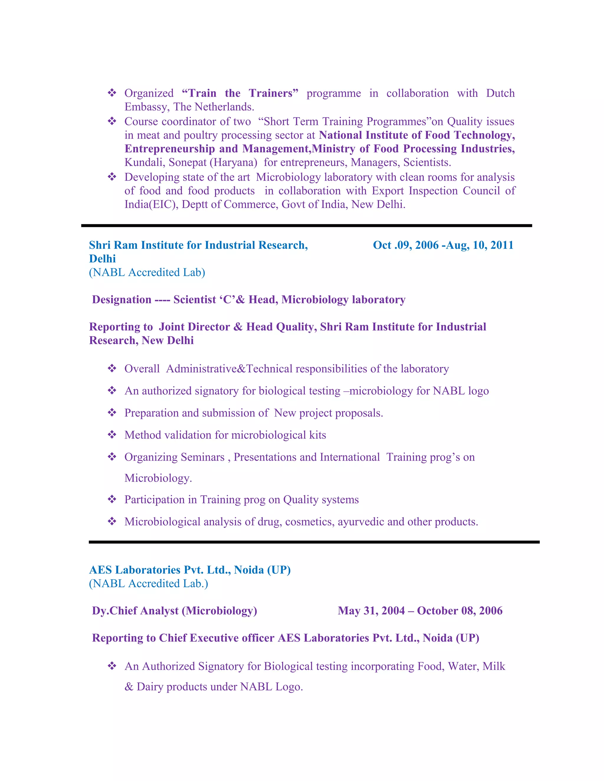  Organized “Train the Trainers” programme in collaboration with Dutch
Embassy, The Netherlands.
 Course coordinator of two “Short Term Training Programmes”on Quality issues
in meat and poultry processing sector at National Institute of Food Technology,
Entrepreneurship and Management,Ministry of Food Processing Industries,
Kundali, Sonepat (Haryana) for entrepreneurs, Managers, Scientists.
 Developing state of the art Microbiology laboratory with clean rooms for analysis
of food and food products in collaboration with Export Inspection Council of
India(EIC), Deptt of Commerce, Govt of India, New Delhi.
Shri Ram Institute for Industrial Research, Oct .09, 2006 -Aug, 10, 2011
Delhi
(NABL Accredited Lab)
Designation ---- Scientist ‘C’& Head, Microbiology laboratory
Reporting to Joint Director & Head Quality, Shri Ram Institute for Industrial
Research, New Delhi
 Overall Administrative&Technical responsibilities of the laboratory
 An authorized signatory for biological testing –microbiology for NABL logo
 Preparation and submission of New project proposals.
 Method validation for microbiological kits
 Organizing Seminars , Presentations and International Training prog’s on
Microbiology.
 Participation in Training prog on Quality systems
 Microbiological analysis of drug, cosmetics, ayurvedic and other products.
AES Laboratories Pvt. Ltd., Noida (UP)
(NABL Accredited Lab.)
Dy.Chief Analyst (Microbiology) May 31, 2004 – October 08, 2006
Reporting to Chief Executive officer AES Laboratories Pvt. Ltd., Noida (UP)
 An Authorized Signatory for Biological testing incorporating Food, Water, Milk
& Dairy products under NABL Logo.
 
