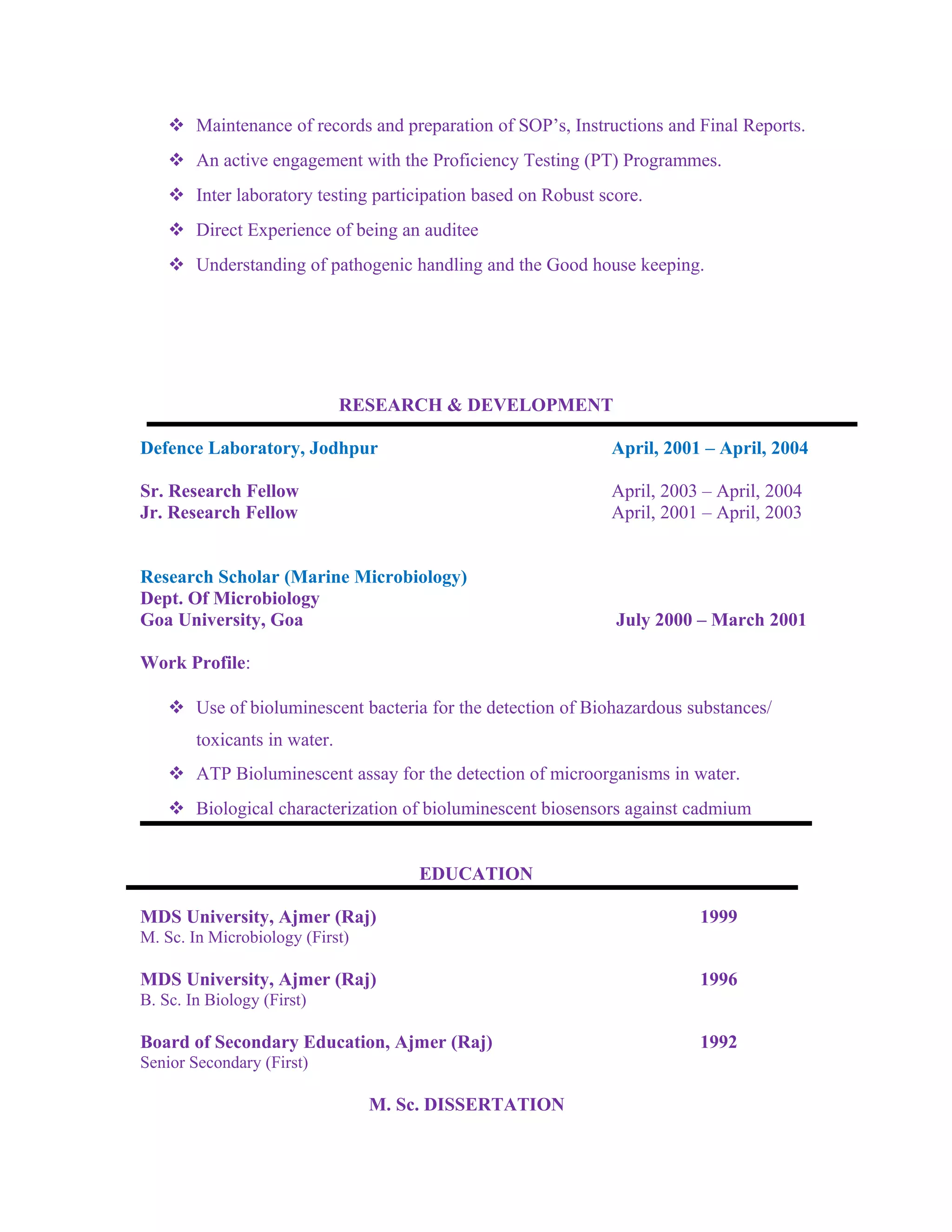  Maintenance of records and preparation of SOP’s, Instructions and Final Reports.
 An active engagement with the Proficiency Testing (PT) Programmes.
 Inter laboratory testing participation based on Robust score.
 Direct Experience of being an auditee
 Understanding of pathogenic handling and the Good house keeping.
RESEARCH & DEVELOPMENT
Defence Laboratory, Jodhpur April, 2001 – April, 2004
Sr. Research Fellow April, 2003 – April, 2004
Jr. Research Fellow April, 2001 – April, 2003
Research Scholar (Marine Microbiology)
Dept. Of Microbiology
Goa University, Goa July 2000 – March 2001
Work Profile:
 Use of bioluminescent bacteria for the detection of Biohazardous substances/
toxicants in water.
 ATP Bioluminescent assay for the detection of microorganisms in water.
 Biological characterization of bioluminescent biosensors against cadmium
EDUCATION
MDS University, Ajmer (Raj) 1999
M. Sc. In Microbiology (First)
MDS University, Ajmer (Raj) 1996
B. Sc. In Biology (First)
Board of Secondary Education, Ajmer (Raj) 1992
Senior Secondary (First)
M. Sc. DISSERTATION
 