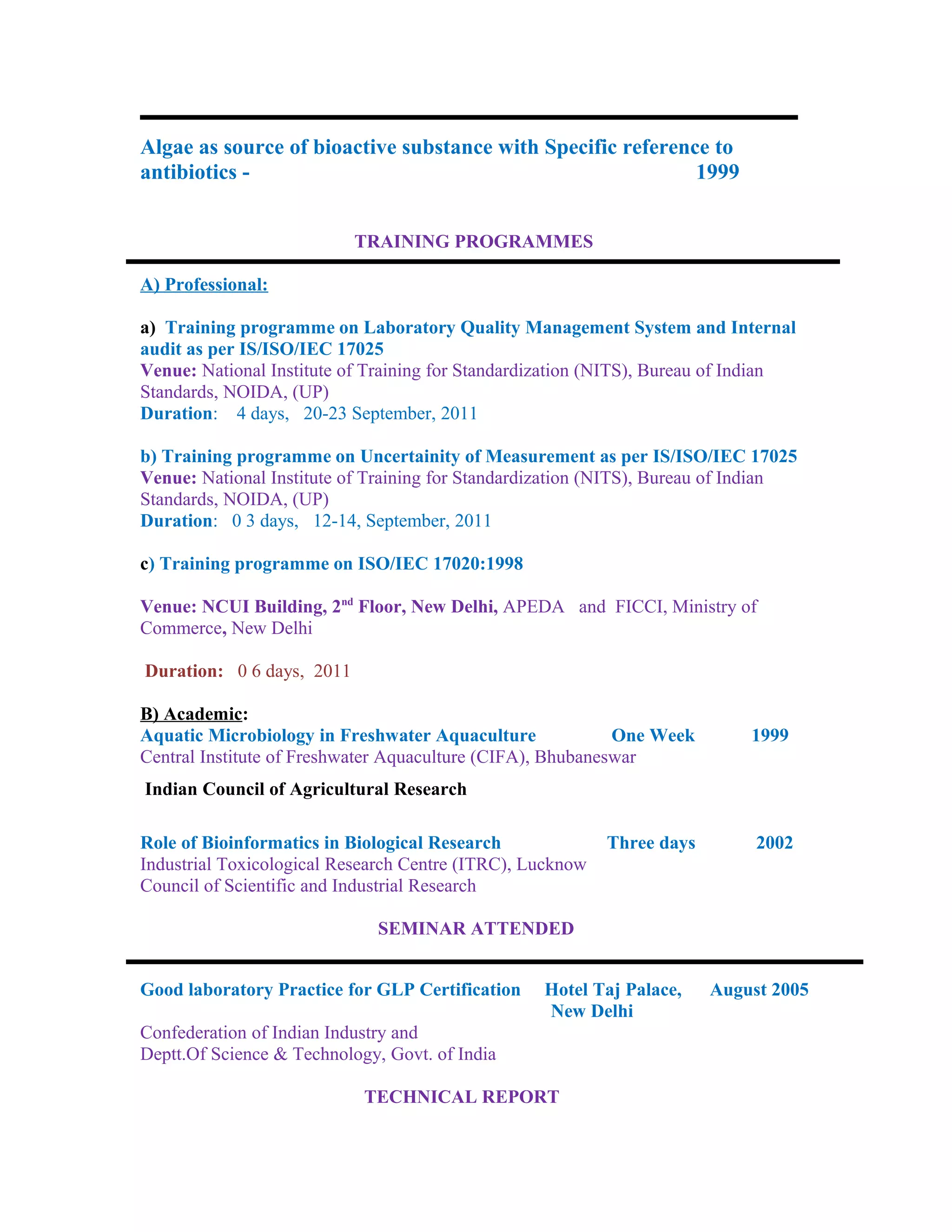 Algae as source of bioactive substance with Specific reference to
antibiotics - 1999
TRAINING PROGRAMMES
A) Professional:
a) Training programme on Laboratory Quality Management System and Internal
audit as per IS/ISO/IEC 17025
Venue: National Institute of Training for Standardization (NITS), Bureau of Indian
Standards, NOIDA, (UP)
Duration: 4 days, 20-23 September, 2011
b) Training programme on Uncertainity of Measurement as per IS/ISO/IEC 17025
Venue: National Institute of Training for Standardization (NITS), Bureau of Indian
Standards, NOIDA, (UP)
Duration: 0 3 days, 12-14, September, 2011
c) Training programme on ISO/IEC 17020:1998
Venue: NCUI Building, 2nd
Floor, New Delhi, APEDA and FICCI, Ministry of
Commerce, New Delhi
Duration: 0 6 days, 2011
B) Academic:
Aquatic Microbiology in Freshwater Aquaculture One Week 1999
Central Institute of Freshwater Aquaculture (CIFA), Bhubaneswar
Indian Council of Agricultural Research
Role of Bioinformatics in Biological Research Three days 2002
Industrial Toxicological Research Centre (ITRC), Lucknow
Council of Scientific and Industrial Research
SEMINAR ATTENDED
Good laboratory Practice for GLP Certification Hotel Taj Palace, August 2005
New Delhi
Confederation of Indian Industry and
Deptt.Of Science & Technology, Govt. of India
TECHNICAL REPORT
 