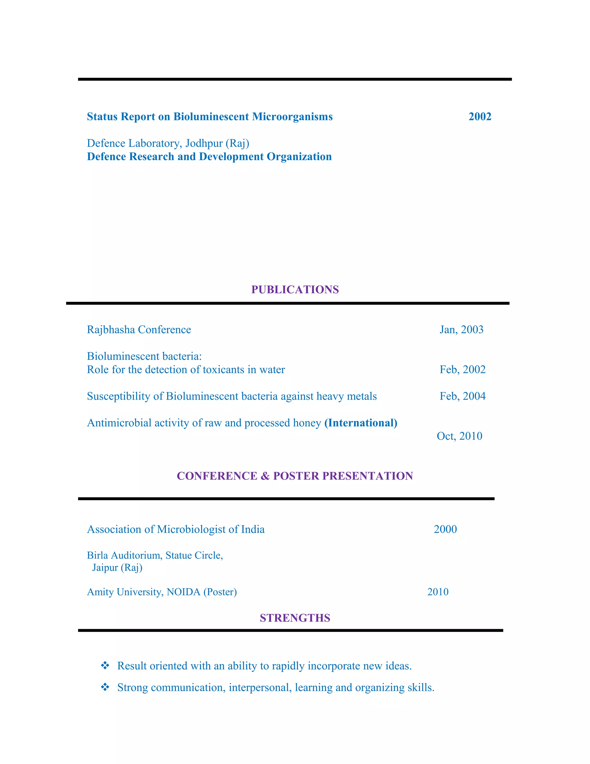 Status Report on Bioluminescent Microorganisms 2002
Defence Laboratory, Jodhpur (Raj)
Defence Research and Development Organization
PUBLICATIONS
Rajbhasha Conference Jan, 2003
Bioluminescent bacteria:
Role for the detection of toxicants in water Feb, 2002
Susceptibility of Bioluminescent bacteria against heavy metals Feb, 2004
Antimicrobial activity of raw and processed honey (International)
Oct, 2010
CONFERENCE & POSTER PRESENTATION
Association of Microbiologist of India 2000
Birla Auditorium, Statue Circle,
Jaipur (Raj)
Amity University, NOIDA (Poster) 2010
STRENGTHS
 Result oriented with an ability to rapidly incorporate new ideas.
 Strong communication, interpersonal, learning and organizing skills.
 