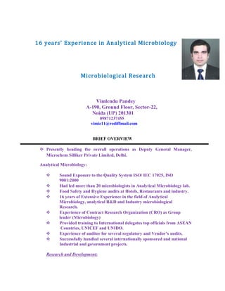 16 years’ Experience in Analytical Microbiology and
Microbiological Research
Vimlendu Pandey
A-190, Ground Floor, Sector-22,
Noida (UP) 201301
09871237455
vimic11@rediffmail.com
BRIEF OVERVIEW
 Presently heading the overall operations as Deputy General Manager,
Microchem Silliker Private Limited, Delhi.
Analytical Microbiology:
 Sound Exposure to the Quality System ISO/ IEC 17025, ISO
9001:2000
 Had led more than 20 microbiologists in Analytical Microbiology lab.
 Food Safety and Hygiene audits at Hotels, Restaurants and industry.
 16 years of Extensive Experience in the field of Analytical
Microbiology, analytical R&D and Industry microbiological
Research.
 Experience of Contract Research Organization (CRO) as Group
leader (Microbiology)
 Provided training to International delegates top officials from ASEAN
Countries, UNICEF and UNIDO.
 Experience of auditee for several regulatory and Vendor’s audits.
 Successfully handled several internationally sponsored and national
Industrial and government projects.
Research and Development:
 