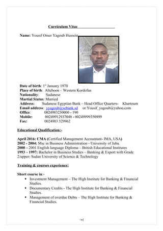 Curriculum Vitae
Name: Yousif Omer Yagoub Hussein
Date of birth: 1st
January 1970
Place of birth: Alteboon – Western Kordofan
Nationality: Sudanese
Martial Status: Married
Address: Sudanese Egyptian Bank – Head Office Quarters- Khartoum
Email address: yyagoub@sebank.sd or Yousif_yagoub@yahoo.com
Office: 0024983250000 - 190
Mobile: 00249912937048 - 00249999350999
Fax: 0024983 529962
Educational Qualification:-
April 2016: CMA (Certified Management Accountant- IMA, USA)
2002 - 2004: Msc in Business Administration - University of Juba.
2000 – 2001 English language Diploma – British Educational Institutes
1993 – 1997: Bachelor in Business Studies – Banking & Export with Grade
2/upper- Sudan University of Science & Technology
Training & courses experience:
Short course in:-
 Investment Management – The High Institute for Banking & Financial
Studies.
 Documentary Credits - The High Institute for Banking & Financial
Studies.
 Management of overdue Debts – The High Institute for Banking &
Financial Studies.
1
 