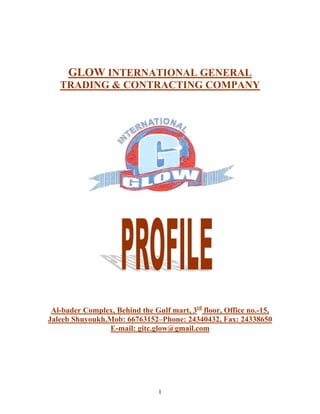 GLOW INTERNATIONAL GENERAL
TRADING & CONTRACTING COMPANY
Al-bader Complex, Behind the Gulf mart, 3rd
floor, Office no.-15,
Jaleeb Shuyoukh.Mob: 66763152–Phone: 24340432, Fax: 24338650
E-mail: gitc.glow@gmail.com
1
 