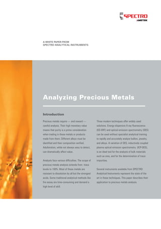 A WHITE PAPER FROM
SPECTRO ANALYTICAL INSTRUMENTS
Introduction
Precious metals require — and reward —
careful analysis. Their high monetary value
means that purity is a prime consideration
when trading in these metals or products
made from them. Different alloys must be
identified and their composition verified.
Adulteration, while not always easy to detect,
can dramatically affect value.
Analysts face various difficulties. The scope of
precious metals analysis extends from trace
levels to 100%. Most of these metals are
resistant to dissolution by all but the strongest
acids. Some traditional analytical methods like
fire assay are time-consuming and demand a
high level of skill.
Three modern techniques offer widely used
solutions. Energy-dispersive X-ray fluorescence
(ED-XRF) and optical emission spectrometry (OES)
can be used without specialist analytical training
to rapidly and accurately analyze bullion, jewelry,
and alloys. A variation of OES, inductively coupled
plasma optical emission spectrometry (ICP-OES),
is an ideal tool for the analysis of bulk materials
such as ores, and for the determination of trace
impurities.
Several instruments available from SPECTRO
Analytical Instruments represent the state of the
art in these techniques. This paper describes their
application to precious metals analysis.
Analyzing Precious Metals
 