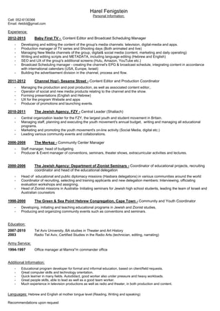 Harel Fenigstein
Personal Information:
Cell: 052-6130366
Email: rletdid@gmail.com
Experience:
2012-2015 Baby First TV - Content Editor and Broadcast Scheduling Manager
- Developing and editing the content of the group's media channels: television, digital-media and apps.
- Production manager of TV series and Shooting days (Both animated and live)
- Managing New Media channels of the group, digital& social media (content, marketing and daily operating)
- Writing and editing scripts and METADATA, including language editing (Hebrew and English)
- SEO and UX of the group's additional screens (Hulu, Amazon, YouTube etc.)
- Broadcast Scheduling manager - creating the channel's EPG & broadcast schedule, integrating content in accordance
with international calendars (USA, Europe, Israel)
- Building the advertisement division in the channel, process and flow.
2011-2012 Channel Hop!- Sesame Street - Content Editor and Production Coordinator
- Managing the production and post production, as well as associated content editor,.
- Operator of social and new media products relating to the channel and the show.
- Forming presentations (English and Hebrew)
- UX for the program Website and apps
- Producer of promotions and launching events.
2010-2011 The Jewish Agency, FZY - Central Leader (Shaliach)
- Central organization leader for the FZY, the largest youth and student movement in Britain.
- Managing staff, planning and executing the youth movement's annual budget, writing and managing all educational
programs.
- Marketing and promoting the youth movement's on-line activity (Social Media, digital etc.)
- Leading various community events and collaborations.
2006-2008 The Merkaz - Community Center Manager
- Staff manager, head of budgeting
- Producer & Event manager of conventions, seminars, theater shows, extracurricular activities and lectures.
2000-2006 The Jewish Agency: Department of Zionist Seminars - Coordinator of educational projects, recruiting
coordinator and head of the educational delegation
- Head of educational and public diplomacy missions (Hasbara delegations) in various communities around the world
- Coordinator of recruiting, selecting and training applicants and new delegation members: Interviewing, officiating
evaluation workshops and assigning.
- Head of Zionist missions in Australia- Initiating seminars for Jewish high school students, leading the team of Israeli and
Australian counselors
1998-2000 The Green & Sea Point Hebrew Congregation, Cape Town - Community and Youth Coordinator
- Developing, initiating and teaching educational programs in Jewish and Zionist studies,
- Producing and organizing community events such as conventions and seminars.
Education:
2007-2010 Tel Aviv University, BA studies in Theater and Art History
2003 Radio Tel Aviv, Certified Studies in the Radio Arts (technician, editing, narrating)
Army Service:
1994-1997 Office manager at Mamra"m commander office
Additional Information:
- Educational program developer for formal and informal education, based on client/field requests.
- Great computer skills and technology orientation.
- Quick learner in many fields. Autodidact, good worker also under pressure and heavy workloads.
- Great people skills, able to lead as well as a good team worker.
- Much experience in television productions as well as radio and theater, in both production and content.
Languages: Hebrew and English at mother tongue level (Reading, Writing and speaking)
Recommendations upon request
 