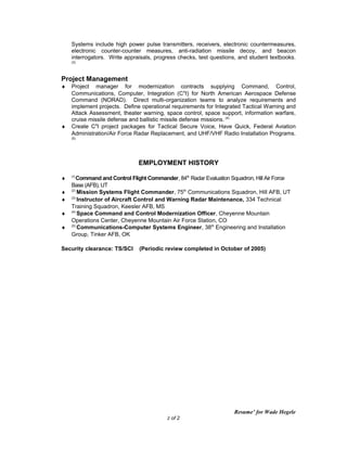 Systems include high power pulse transmitters, receivers, electronic countermeasures,
electronic counter-counter measures, anti-radiation missile decoy, and beacon
interrogators. Write appraisals, progress checks, test questions, and student textbooks.
(3)
Project Management
♦ Project manager for modernization contracts supplying Command, Control,
Communications, Computer, Integration (C4
I) for North American Aerospace Defense
Command (NORAD). Direct multi-organization teams to analyze requirements and
implement projects. Define operational requirements for Integrated Tactical Warning and
Attack Assessment, theater warning, space control, space support, information warfare,
cruise missile defense and ballistic missile defense missions. (4)
♦ Create C4
I project packages for Tactical Secure Voice, Have Quick, Federal Aviation
Administration/Air Force Radar Replacement, and UHF/VHF Radio Installation Programs.
(5)
EMPLOYMENT HISTORY
♦ (1)
Command and Control Flight Commander, 84th
Radar Evaluation Squadron, Hill Air Force
Base (AFB), UT
♦ (2)
Mission Systems Flight Commander, 75th
Communications Squadron, Hill AFB, UT
♦ (3)
Instructor of Aircraft Control and Warning Radar Maintenance, 334 Technical
Training Squadron, Keesler AFB, MS
♦ (4)
Space Command and Control Modernization Officer, Cheyenne Mountain
Operations Center, Cheyenne Mountain Air Force Station, CO
♦ (5)
Communications-Computer Systems Engineer, 38th
Engineering and Installation
Group, Tinker AFB, OK
Security clearance: TS/SCI (Periodic review completed in October of 2005)
Resume’ for Wade Hegele
2 of 2
 