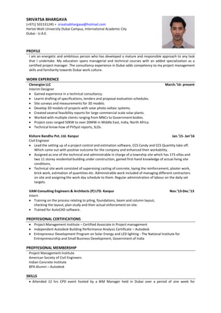 PROFILE
I am an energetic and ambitious person who has developed a mature and responsible approach to any task
that I undertake. My education spans managerial and technical courses with an added specialization as a
certified project manager. The consultancy experience in Dubai adds competency to my project management
skills and familiarity towards Dubai work culture.
WORK EXPERIENCE
Clenergize LLC March.’16- present
Interim Designer
 Gained experience in a technical consultancy.
 Learnt drafting of specifications, tenders and proposal evaluation schedules.
 Site surveys and measurements for 3D models.
 Develop 3D models of projects with solar photo voltaic systems.
 Created several feasibility reports for large commercial scale solar plants.
 Worked with multiple clients ranging from MNCs to Government bodies.
 Project sizes ranged 50KW to over 20MW in Middle East, India, North Africa.
 Technical know-how of PVSyst reports, SLDs.
Kishore Bandhu Pvt. Ltd. Kanpur Jan.’15- Jan’16
Civil Engineer
 Lead the setting up of a project control and estimation software, CCS Candy and CCS Quantity take off.
Which came out with positive outcome for the company and enhanced their workability.
 Assigned as one of the technical and administrable in charge of a township site which has 173 villas and
two 11 storey residential building under construction, gained first-hand knowledge of actual living site
conditions.
 Technical site work consisted of supervising casting of concrete, laying the reinforcement, plaster work,
brick work, estimation of quantities etc. Administrable work included of managing different contractors
on site and assigning the work day schedule to them. Regular administration of labour on the daily set
targets.
VAM Consulting Engineers & Architects (P) LTD. Kanpur Nov.’13-Dec.’13
Intern
 Training on the process relating to piling, foundations, beam and column layout,
checking the layout, plan study and their actual enforcement on site.
 Trained for AutoCAD software.
PROFFESIONAL CERTIFICATIONS
 Project Management Institute – Certified Associate in Project management
 Independent Autodesk Building Performance Analysis Certificate – Autodesk
 Entrepreneur Development Program on Solar Energy and LED lighting - The National Institute for
Entrepreneurship and Small Business Development, Government of India
PROFFESIONAL MEMBERSHIP
Project Management Institute
American Society of Civil Engineers
Indian Concrete Institute
BPA Alumni – Autodesk
SKILLS
 Attended 12 hrs CPD event hosted by a BIM Manager held in Dubai over a period of one week for
SRIVATSA BHARGAVA
(+971) 501531245 ⋄ srivatsabhargava@hotmail.com
Heriot-Watt University Dubai Campus, International Academic City
Dubai - U.A.E.
 