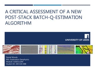 A CRITICAL ASSESSMENT OF A NEW
POST-STACK BATCH-Q-ESTIMATION
ALGORITHM
Daniel Woods
MSc Exploration Geophysics
Module: SOEE5110M
Student ID: 200-630-888
 