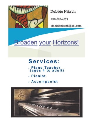 Debbie Niksch
Broaden your Horizons!
Ser vices:
 Piano Te acher
(ages 4 to adul t)
 Pianis t
 Accom pa nist
219-628-4374
debbieniksch@aol.com
 