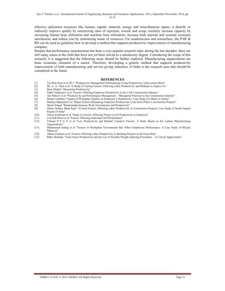 Ajin T Thomas et al., International Journal of Engineering, Business and Enterprise Applications, 10(1), September-November, 2014, pp.
41-51
IJEBEA 14-419; © 2014, IJEBEA All Rights Reserved Page 51
effective utilization resources like human, capital, material, energy and miscellaneous inputs; it directly or
indirectly improve quality by minimizing rates of rejection, rework and scrap; similarly increase capacity by
increasing human hour utilization and machine hour utilization; increase both internal and external customer
satisfaction; and reduce cost by minimizing waste of resources. For academicians and researchers, the PAR &
RII can be used as guideline how to develop a method that supports productivity improvement of manufacturing
company.
Despite that performance measurement has been a very popular research topic during the last decades; there are
still many issues in the field that have not yet been solved to a satisfactory degree. Considering the scope of this
research, it is suggested that the following areas should be further explored. Manufacturing organizations are
basic economic elements of a nation. Therefore, developing a generic method that supports productivity
improvement of both manufacturing and service giving industries of India is the research area that should be
considered in the future
REFERENCES
[1] Tae Wan Kim et al 2011 “Productivity Management Methodology Using Productivity Achievement Ratio”
[2] Mr. A .A. Attar et al “A Study of Various Factors Affecting Labor Productivity and Methods to Improve It.”
[3] Besa Xhaferi “Measuring Productivity”
[4] Nabil Ailabouni1 et al “Factors Affecting Employee Productivity in the UAE Construction Industry”
[5] Aki Pekuri1 et al “Productivity and Performance Management – Managerial Practices in the Construction Industry”
[6] Demet Leblebici “Impact of Workplace Quality on Employee’s Productivity: Case Study of a Bank in Turkey”
[7] Ibrahim Mahamid et al “Major Factors Influencing Employee Productivity in the KSA Public Construction Projects”
[8] Shruti Sehgal “Relationship between Work Environment and Productivity”
[9] Mistry Soham, Bhatt Rajiv “Critical Factors Affecting Labor Productivity in Construction Projects: Case Study of South Gujarat
Region of India”
[10] Anton Soekiman et al “Study on Factors Affecting Project Level Productivity in Indonesia”
[11] Lim Kah Boon et al “Factors Affecting Individual Job Performance”
[12] Vilasini P P G N et al “Low Productivity and Related Causative Factors: A Study Based on Sri Lankan Manufacturing
Organisations”
[13] Mohammad Sadegi et al “Factors of Workplace Environment that Affect Employees Performance: A Case Study of Miyazu
Malaysia”
[14] Adnan Enshassi et al “Factors Affecting Labor Productivity in Building Projects in the Gaza Strip”
[15] Bilkis Raihana “Total Factor Productivity and the Use of Flexible Weight Indexing Procedures – A Critical Appreciation”
 