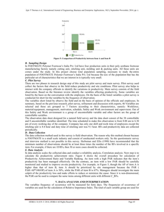 Ajin T Thomas et al., International Journal of Engineering, Business and Enterprise Applications, 10(1), September-November, 2014, pp. x
IJEBEA 14-419; © 2014, IJEBEA All Rights Reserved Page 45
Figure 5: Comparison of Productivity between Item A and Item B
B. Sampling Design
In FOOTMATE Polymer Footwear’s India Pvt. Ltd have four production units in their poly urethane footwear
manufacturing factory namely cutting unit, stitching unit, molding unit & packing units. All these units are
comes under the study. In this project choose total population sampling, necessary to study the entire
population of FOOTMATE Polymer Footwear’s India Pvt. Ltd because the size of the population that has the
particular set of characteristics that we are interest in is typically very small.
C. Pilot Survey
There are two phases in research design step of this study are pilot survey and main survey. Pilot survey used
collect the factors that observe in the field reduce productivity and site conditions. Pilot survey also helps to
interact with the company officials to identify the variations in productivity. Main survey consists of the field
observation. Based on the literature review identify the variables affecting productivity. Some variables are
listed by the basis on the conversation with the employees. On the basis of the listed variables a pilot survey is
conducted for short list the variables by the frequency of observation.
The variables short listed by observe the field and on the basis of opinion of the officials and employees. In
summary, based on the previous research, pilot survey, refinement and discussion with experts, 46 Variables are
selected and these are grouped to 7 Factors according to their characteristics, namely: Workforce,
material/equipment, management, motivation, schedule, Safety and Work environment and supervision. Out of
this Safety and Work environment is a group of uncontrollable variable and other factors are the group of
controllable variables.
The observation data sheet designed for a natural field survey and the data sheet consist of the 38 controllable
and 8 uncontrollable variables identified. The time scheduled to make this observation is from 8.00 am to 6.30
pm of every working day of the company. Company has only one shift and work time of employees except the
stitching unit is 8.4 hour and duty time of stitching unit was 9.1 hour. RFs and productivity data are collected
periodically.
D. Data Collection
The data collection method used in this survey is field observation. The reason why this method chosen because
is FOOTMATE is a small scale industry and consist of uneducated workers only. So the questionnaire survey
and interview method is not possible in this survey. Herbsman and Ellis (1990) have recommended that the
minimum number of observations should be at least three times the number of the RFs involved in a specific
item. For example, if there are 10 RFs, then 30 or more cases should be collected.
E. Data Analysis
In data analysis scales the collected data and conduct a reliability analysis, Correlation analysis. Next step is to
calculate the productivity achievement ratio. Figure 4 shows the overall procedure for calculation of
Productivity Achievement Ratio and Variable Ranking. An item with a high PAR indicates that the item’s
productivity has been managed effectively. On the contrary, an item with a low PAR should be carefully
monitored and studied to improve on-site productivity. For example, in Figure 5, though the AP of item A is
higher than that of item B, item A should be prioritized by site management because the PAR (
PAR=AP*100/OP) of item A is 50%, while the PAR of item B is 67%. Managers should investigate the main
culprit of the productivity loss and make efforts to reduce or minimize the cause. Since it is non-dimensional,
the PAR can be used to compare the same items among different units with different C_RFs.
V. DATA ANALYSIS AND INTERPRETATION
The variables frequency of occurrence will be measured for forty days. The frequencies of occurrence of
variables are used for the calculation of Relative Importance Index. The total of each variable group are used for
 