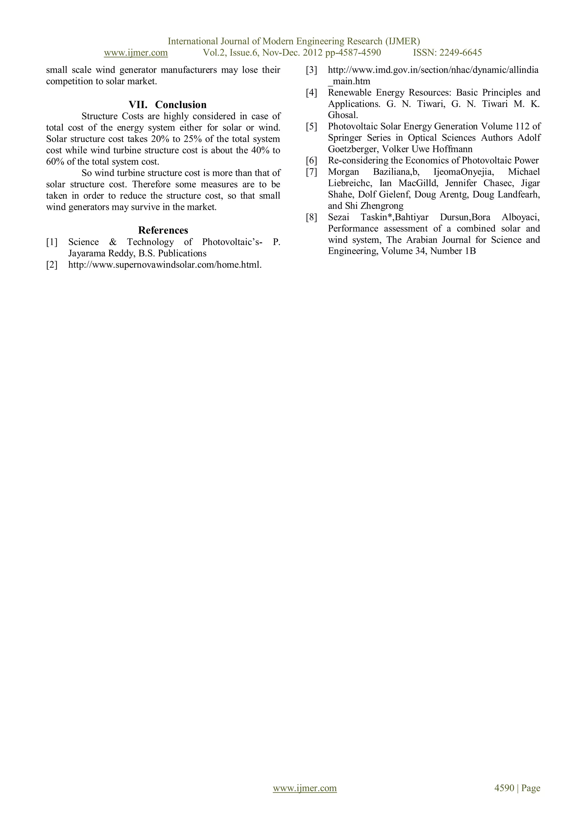 International Journal of Modern Engineering Research (IJMER)
              www.ijmer.com         Vol.2, Issue.6, Nov-Dec. 2012 pp-4587-4590       ISSN: 2249-6645
small scale wind generator manufacturers may lose their         [3]   http://www.imd.gov.in/section/nhac/dynamic/allindia
competition to solar market.                                          _main.htm
                                                                [4]   Renewable Energy Resources: Basic Principles and
                     VII. Conclusion                                  Applications. G. N. Tiwari, G. N. Tiwari M. K.
         Structure Costs are highly considered in case of             Ghosal.
total cost of the energy system either for solar or wind.       [5]   Photovoltaic Solar Energy Generation Volume 112 of
Solar structure cost takes 20% to 25% of the total system             Springer Series in Optical Sciences Authors Adolf
cost while wind turbine structure cost is about the 40% to            Goetzberger, Volker Uwe Hoffmann
60% of the total system cost.                                   [6]   Re-considering the Economics of Photovoltaic Power
         So wind turbine structure cost is more than that of    [7]   Morgan Baziliana,b, IjeomaOnyejia, Michael
solar structure cost. Therefore some measures are to be               Liebreichc, Ian MacGilld, Jennifer Chasec, Jigar
taken in order to reduce the structure cost, so that small            Shahe, Dolf Gielenf, Doug Arentg, Doug Landfearh,
wind generators may survive in the market.                            and Shi Zhengrong
                                                                [8]   Sezai Taskin*,Bahtiyar Dursun,Bora Alboyaci,
                       References                                     Performance assessment of a combined solar and
[1]   Science & Technology of Photovoltaic’s-             P.          wind system, The Arabian Journal for Science and
      Jayarama Reddy, B.S. Publications                               Engineering, Volume 34, Number 1B
[2]   http://www.supernovawindsolar.com/home.html.




                                                          www.ijmer.com                                      4590 | Page
 