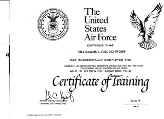 The
United
States
Air Force
CERTIFIES THAT
SRA Kenneth L. Cole, 262-99-2665
HAS SUCCESSFULLY COMPLETED THE
X3ABR3E731-006 FIRE PROTECTION APPRENTICE COURSE, PDS CODE XNO - 542 HOURS
17TH TRAINING GROUP, OOODFELLOW AFB, TEXAS
AND IS HEREWITH AWARDED THIS
Certificate
/
Q.
22 July 98
Conunander, 17th Training Group
DATE
AF FORM 1258, NOV 86 Previous edition will be used.
 