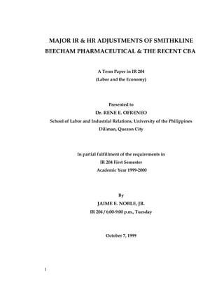 MAJOR IR & HR ADJUSTMENTS OF SMITHKLINE
BEECHAM PHARMACEUTICAL & THE RECENT CBA
A Term Paper in IR 204
(Labor and the Economy)
Presented to
Dr. RENE E. OFRENEO
School of Labor and Industrial Relations, University of the Philippines
Diliman, Quezon City
In partial fulfillment of the requirements in
IR 204 First Semester
Academic Year 1999-2000
By
JAIME E. NOBLE, JR.
IR 204 / 6:00-9:00 p.m., Tuesday
October 7, 1999
1
 