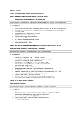 Professional Experience:
Company: Instakart Services P Ltd (Flipkart) - Period: May-2014 to till date.
Position: City Manager – Last Mile distribution (Tamilnadu) – May-2014 to June-2015.
Manager- Last Mile distribution (Karnataka) – July-2015 to till date.
Responsibility Outline: Last Mile distribution, Slotted delivery > 98%, Prexo & RVP process, Reduction of cost ( Fixed & Variable)
Key Accomplishments
o Handled highest volume of the country (2000 deliveries per day Large items during BBD sales ) with zero escalations
o Layout designing to improve operations efficiency and increase the productivity and optimized vehicles capacity.
o Reduced CPU by 20%
o Improved productivity and set a standard for the country.
o Multi delivery cycle model to optimize fixed kms.
o Rationalized fixed kms as per business requirement.
o Reduced transport cost 20%.
o 100 % delivery as per delivery slot chosen by customer.
o Zero – Non Customer dependency
o Reverse logistics maintained as per SOP.
Company: Bharti Retail Ltd. (Formerly a joint Venture with Bharti Wal-Mart P Ltd) - Period: Dec-2010 to Apr-2015.
Position: Asst. Manager Distribution & Transportation (South & West Region)
Responsibility Outline: Distribution & Transportation Stores In -stock, OTIF, 3PL Management.
Key Accomplishments
o Transport cost is maintained less than 1.5 % for the last 3 years YTD.
o Dynamic deliveries are introduced to improve the store in stock by > 95% from 92%.
o Maintained OTIF more than 99% from the start of operations.
o Reduced loading and unloading time by less than 2 Hrs by palletize loading.
o Dedicated vehicles are rotated effectively to reduce the transport cost by 30 %.
o Fleet reviewed based on sales forecast
o Fleet size planned accordingly to sustain Transport cost.
o Backhaul operations were implemented to optimize empty miles of dedicated vehicles.
o DSD CC & FOC Operations were implemented to improve the store fill rate and reduce the transport cost.
o Time motion study done for all new opening stores and highlight operational requirement to D & C team.
o Training to Pickers, MHE handlers, Packers & Loaders as per requirement.
o Supported in DC Re-profiling as per business requirement.
o Lassoing with Govt. Officials`` for various licenses like Trade, 365days, APMC, W&M, etc..
o Conducted CSR programs like Blood donation, Eye Checkup camp, General medical checkup.
Company: Gati Ltd.- (Period: May-2010 to Nov-2010.)
Position: Sr.Executive : Operations.
Responsibility Outline: Delivery & Pickup Route Planning, On time delivery & pickup, Cash Flow, training.
Key Accomplishments
 Dynamic route delivery plan introduced to increase delivery performance more than 95 % from 90 %.
 Integrated route were implemented for delivery and picking in same vehicle.
 On time cash remittance to finance of FOD/COD/PAID
 Training conducted to team, handlers and vendors to adhere company policy.
 Pre plan for next day operations.
 