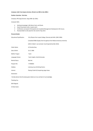 Company: India Trans Express Services. (Period: Jun-2001 to Dec-2005.)
Position: Executive - Part-time
Company: XPS Cargo Services- (Aug-1998- Apr-2001)
Computer Skills:
 Working knowledge in MS-Word, Excel, and Oracle.
 Good Presentation skills in power point.
 Certification and awards Participated and completed Management Development 201 Course.
 Received Walk to talk award for the month of Sep-2013.
Personal Details
Educational Qualification: B.Sc (Physics from Loyola College, Chennai) with 66%. (2001-2004)
Completed MBA (Supply chain & Logistics) from Madurai Kamaraj University
(2014-15 Batch -Last semester result Expected by Mar-2016)
Father Name: A.P.Arockia Dass.
Date of Birth: 16-11-1980.
Mother Tongue: Tamil.
Languages Known: Tamil, English, Hindi & Kannada.
Marital Status: Married.
Passport No: H 4928656
Hobbies: Listening music & Writing Poems.
Interest: Playing Cricket & Compeering stage shows.
Declaration
I hereby declare that the above given details are true and best of my knowledge.
Thanking You.
With Regards
A.Feliex Xavier.
 
