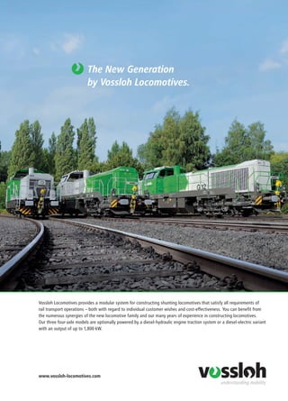 www.vossloh-locomotives.com
Vossloh Locomotives provides a modular system for constructing shunting locomotives that satisfy all requirements of
rail transport operations – both with regard to individual customer wishes and cost-effectiveness. You can benefit from
the numerous synergies of the new locomotive family and our many years of experience in constructing locomotives.
Our three four-axle models are optionally powered by a diesel-hydraulic engine traction system or a diesel-electric variant
with an output of up to 1,800 kW.
The New Generation
by Vossloh Locomotives.
 