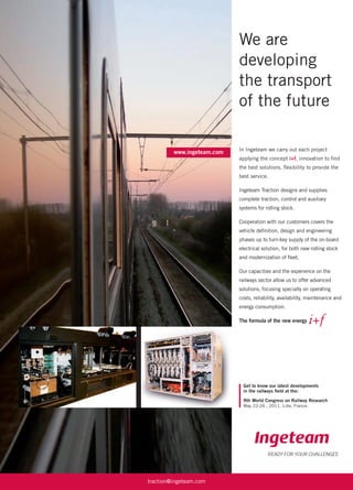 We are
developing
the transport
of the future
www.ingeteam.com
READY FOR YOUR CHALLENGES
traction@ingeteam.com
In Ingeteam we carry out each project
applying the concept i+f, innovation to ﬁnd
the best solutions, ﬂexibility to provide the
best service.
Ingeteam Traction designs and supplies
complete traction, control and auxiliary
systems for rolling stock.
Cooperation with our customers covers the
vehicle deﬁnition, design and engineering
phases up to turn-key supply of the on-board
electrical solution, for both new rolling stock
and modernization of ﬂeet.
Our capacities and the experience on the
railways sector allow us to offer advanced
solutions, focusing specially on operating
costs, reliability, availability, maintenance and
energy consumption.
The formula of the new energy
Get to know our latest developments
in the railways ﬁeld at the:
9th World Congress on Railway Research
May 22-26 , 2011. Lille, France.
 