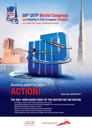 Boosting public transport :
ACTION! www.uitp.org/dubai2011
THE ONLY WORLDWIDE EVENT BY THE SECTOR FOR THE SECTOR
- 34 Congress sessions: high-level knowledge and hot issues
- International networking: over 2500 high-level delegates from more than 95 countries expected
- Multi-modal Exhibition, 30 000m2
expected
- Platform for innovations, networking, business opportunities
- 16 Expo Forums to share product development information
- 7000 professional visitors expected: worldwide reach and top decision-makers
59th
UITP World Congress
and Mobility & City Transport Exhibition
10-14 April 2011 Dubai, United Arab Emirates
Local host
 