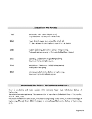 Page 3 of 4
ACHIEVEMENTS AND AWARDS
2009
2010
2015
2015
2015
2014
Innovation, Sarra school for girls(5-10)
1st place winner – science fair – Al.Buraimi
Forum English Award Sarra school for girls(5-10)
2st place winner - Forum English competition – Al.Buraimi
Student Gathering, Caledonian College of Engineering.
Participate as membership in Electronic Hobby Club - Muscat
Open Day, Caledonian College of Engineering.
Volunteer in organizing the event.
National Day, Caledonian College of Engineering.
Participate in designing.
Islamic event, Caledonian College of Engineering.
Volunteer in organizing books corner.
PROFESSIONAL INVOLVEMENT AND PARTICIPATION IN EVENTS
Head of marketing and media session, EHC electronic hobby club, Caledonian College of
Engineering.
Participate in student gathering Volunteer member in open day, Caledonian College of Engineering,
Muscat, Oman, 2015.
Volunteer member in Islamic event, Volunteer in organizing books corner, Caledonian College of
Engineering, Muscat, Oman, 2014. Participate in national day of Caledonian College of Engineering,
2015.
 