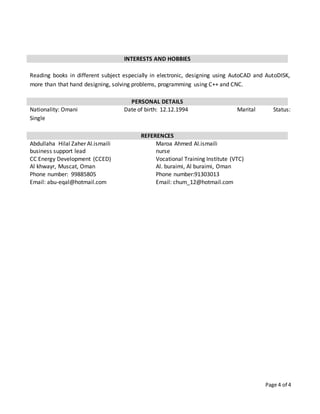 Page 4 of 4
INTERESTS AND HOBBIES
Reading books in different subject especially in electronic, designing using AutoCAD and AutoDISK,
more than that hand designing, solving problems, programming using C++ and CNC.
PERSONAL DETAILS
Nationality: Omani Date of birth: 12.12.1994 Marital Status:
Single
REFERENCES
Abdullaha Hilal Zaher Al.ismaili
business support lead
CC Energy Development (CCED)
Al khwayr, Muscat, Oman
Phone number: 99885805
Email: abu-eqal@hotmail.com
Maroa Ahmed Al.ismaili
nurse
Vocational Training Institute (VTC)
Al. buraimi, Al buraimi, Oman
Phone number:91303013
Email: chum_12@hotmail.com
 