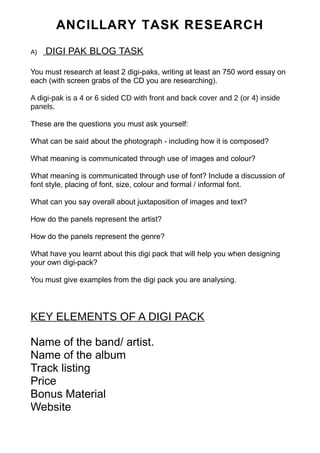ANCILLARY TASK RESEARCH 
A) DIGI PAK BLOG TASK 
You must research at least 2 digi-paks, writing at least an 750 word essay on 
each (with screen grabs of the CD you are researching). 
A digi-pak is a 4 or 6 sided CD with front and back cover and 2 (or 4) inside 
panels. 
These are the questions you must ask yourself: 
What can be said about the photograph - including how it is composed? 
What meaning is communicated through use of images and colour? 
What meaning is communicated through use of font? Include a discussion of 
font style, placing of font, size, colour and formal / informal font. 
What can you say overall about juxtaposition of images and text? 
How do the panels represent the artist? 
How do the panels represent the genre? 
What have you learnt about this digi pack that will help you when designing 
your own digi-pack? 
You must give examples from the digi pack you are analysing. 
KEY ELEMENTS OF A DIGI PACK 
Name of the band/ artist. 
Name of the album 
Track listing 
Price 
Bonus Material 
Website 
 