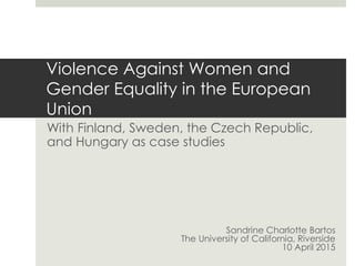 Violence Against Women and
Gender Equality in the European
Union
With Finland, Sweden, the Czech Republic,
and Hungary as case studies
Sandrine Charlotte Bartos
The University of California, Riverside
10 April 2015
 