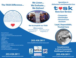 Loyal, Dependable,
Trusted Care
www.TaskHomeCareServices.com
203.438.3811
The TASK Difference...
• Personal Touch
• Great Communications
• Attract and choose trusted and passionate
caregivers
• Affordable Care
• Reliable
• Professional
• Available 24/7
• Responsive to your needs
• Caregivers receive ongoing in-service training
• Multiple locations
• Multilingual caregivers
• On-Call Coordinators available 24/7
“TASK
has given back my
independence. With the help
of your companion service during
the week, my family is able to relax
while they are at work - and spend quality
time with me when they visit me on the
weekends because of the assistance you
have provided.”-L. Lozyiak, Westport, CT
We Accomplish our TASK
99 Danbury Road
Ridgefield, CT
Specializes in
Alzheimer’s and Dementia Care
www.TaskHomeCareServices.com
203.438.3811
Complimentary
In-Home Assessment
Multilingual Caregivers
www.TaskHomeCareServices.com
203.438.3811
Registration #HCA.0000187
• Companion
• Homemaker
• Personal Care
Assistant
We Listen...
We Evaluate...
We Deliver!
19 Post Road East
Westport, CT
Office Locations
 