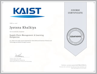 EDUCA
T
ION FOR EVE
R
YONE
CO
U
R
S
E
C E R T I F
I
C
A
TE
COURSE
CERTIFICATE
JUNE 21, 2016
Jyotsna Khalkiya
Supply Chain Management: A Learning
Perspective
an online non-credit course authorized by Korea Advanced Institute of Science and
Technology and offered through Coursera
has successfully completed
Professor Bowon Kim, DBA
School of Management Engineering
Korea Advanced Institute of Science and Technology
Verify at coursera.org/verify/KTW63VVWD2Y5
Coursera has confirmed the identity of this individual and
their participation in the course.
 