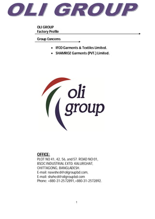 1
OLI GROUP
Factory Profile
Group Concerns
 IFCO Garments & Textiles Limited.
 SHAMROZ Garments (PVT.) Limited.
OFFICE:
PLOT NO 41, 42, 56, and 57. ROAD NO 01,
BSCIC INDUSTRIAL EXTD. KALURGHAT,
CHITTAGONG, BANGLADESH.
E-mail: nawshed@oligroupbd.com,
E-mail: shahed@oligroupbd.com
Phone: +880-31-2572891,+880-31-2572892.
 