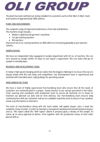 13
The plant has been well laid out, being compliant to customers such as Wal-Mart, K-Mart, Sears
and consists of approximately 2000 workers.
PLANT AND MACHINERARY:
The complete range of imported machineries is from Juki and Brothers.
The machine range includes –
 Modern sophisticated garment s machines.
 Circular knitting machine
 Rib machine
At present tot al no.sewing machines are 800 which areincreasing gradually as per business
volume.
SAMPLE ROOM:
We have an independent fully equipped of sample department with 40 no. of machine. We can
turn around on sample within 24 hours as per buyer’s requirement. We can make 400 pcs of
samplein monthly basis.
RESEARCH AND DEVELOPMENT TEAM:
In today’s high speed changing world we realize that the biggest challenge is to ensure that we are
always ahead with the new ideas and competition. Our development team is experienced and
talented with new fabrication,styling design for upcomingseason.
MERCHANDISI NG TEAM:
We have a team of highly experienced merchandising team who ensure that all the needs of
customers are communicated in a proper, timely manner to our various personnel in the fabric,
trims sourcing and coordinate with production team to ensure all materials are in house to
maintain our planned cut date and on time delivery. Our merchandising team ensures daily
communication with our customers and we are available round the clock to ensureif our customer
needs any information or assistance.
The team of merchandisers along with the team leader will update buyers once a week the
complete status of order,in order to maintain a transparent working environment between buyers
and us. This report called the “WIP report” (Work in process) gives a history of the sample, fit
status up to every approval of fabrics, trims together with the production status of each order
placed with us.
 