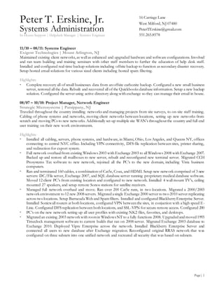 Peter T. Erskine, Jr.
Systems Administration
In-House Support | Helpdesk Manager | Systems Engineer
Page| 2
16 Carriage Lane
West Milford, NJ 07480
PeterTErskine@gmail.com
551.265.8578
11/10 – 08/11: Systems Engineer
Exigent Technologies | Mount Arlington, NJ
Maintained existing client networks, as well as enhanced and upgraded hardware and software configurations. Involved
and ran team building and training seminars with other staff members to further the education of help desk staff.
Installed and configured real-time backup solutions including offsite backup to function as secondary disaster recovery.
Setup hosted email solutions for various sized clients including hosted spam filtering.
Highlights:
 Complete recovery all of small businesses data from an offsite carbonite backup. Configured a new small business
server, restored all the data. Rebuilt and recovered all of the Quickbooks database information. Setup a new backup
solution. Configured the server using active directory along with exchange so they can manage their email in house.
08/07 – 10/10: Project Manager, Network Engineer
Strategic Microsystems | Parsippany, NJ
Traveled throughout the country installing networks and managing projects from site surveys, to on-site staff training.
Cabling of phone systems and networks, moving client networks between locations, setting up new networks from
scratch and moving PCs to new networks. Additionally set-up multiple site WAN’s throughout the country and full end
user training on their new work environments.
Highlights:
 Installed all cabling, servers, phone systems, and hardware, in Miami, Ohio, Los Angeles, and Queens NY, offices
connecting to central NYC office. Including VPN connectivity, DFS file replication between sites, printer sharing,
and redirection for export system.
 Full network overhaul from existing Windows 2003 with Exchange 2003 to all Windows 2008 with Exchange 2007.
Backed up and restore all mailboxes to new server, rebuilt and reconfigured new terminal server. Migrated CCH
Prosystems Tax software to new network, rejoined all the PC’s to the new domain, including Vista business
computers.
 Ran and terminated 160 cables, a combination of Cat5e, Coax, and HDMI. Setup new network comprised of 3 new
servers: DC/File server, Exchange 2007, and SQL database server running proprietary medical database software.
Moved 12 client PC’s from existing location and configured to new network. Installed 4 wall mount TV’s, ceiling
mounted 27 speakers, and setup remote Sonos stations for satellite receivers.
 Managed full network overhaul and move. Ran over 200 Cat5e runs, in two locations. Migrated a 2000/2003
networkenvironment to 12 new 2008servers. Migrated asingle Exchange 2000 server to two 2010 server replicating
across two locations. Setup Barracuda Web and Spam filters. Installed and configured BlackberryEnterprise Server.
Installed Sonicwall routers at both locations, configured VPN between the sites, in conjunction with a high speed
E-Line. Configured DFS replication between both locations, and SSL-VPN for secure remote access. Configured
200
 PC’s on the new network setting up all user profiles with existing NK2 files, favorites, and desktops.
 Migrated an existing 2003 networkwith rootsin WindowsNT to a fully functions 2008. Upgraded and moved 1993
Timeclock management software to current builds that ran on 2008 server. Migrated Exchange 2003 database to
Exchange 2010. Deployed Vipre Enterprise across the network. Installed Blackberry Enterprise Server and
connected all users to new database after Exchange migration. Reconfigured original RRAS network that was
configured on three subnets into one unified network and recreated all security that was based on subnets.
 