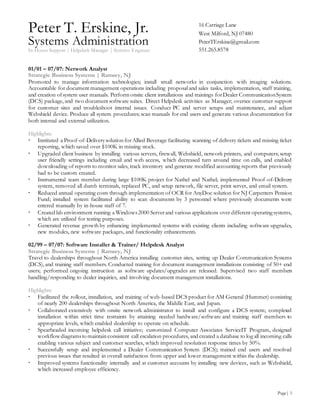 Peter T. Erskine, Jr.
Systems Administration
In-House Support | Helpdesk Manager | Systems Engineer
Page| 3
16 Carriage Lane
West Milford, NJ 07480
PeterTErskine@gmail.com
551.265.8578
01/01 – 07/07: Network Analyst
Strategic Business Systems | Ramsey, NJ
Promoted to manage information technologies; install small networks in conjunction with imaging solutions.
Accountable for document management operations including proposal and sales tasks, implementation, staff training,
and creation ofsystem user manuals. Perform onsite client installations and trainings forDealer CommunicationSystem
(DCS) package, and two document software suites. Direct Helpdesk activities as Manager; oversee customer support
for customer sites and troubleshoot internal issues. Conduct PC and server setups and maintenance, and adjust
Webshield device. Produce all system procedures; scan manuals for end users and generate various documentation for
both internal and external utilization.
Highlights:
 Instituted a Proof-of-Deliverysolution forAllied Beverage facilitating scanning of delivery tickets and missing ticket
reporting, which saved over $100K in missing stock.
 Upgraded client business by installing various servers, firewall, Webshield, network printers, and computers; setup
user friendly settings including email and web access, which decreased turnaround time on calls, and enabled
downloading of reports to monitor sales, track inventory and generate modified accounting reports that previously
had to be custom created.
 Instrumental team member during large $100K project for Nathel and Nathel; implemented Proof-of-Delivery
system, removed all dumb terminals, replaced PC, and setup network, file server, print server, and email system.
 Reduced annual operating costs through implementation of OCR for AnyDoc solution for NJ Carpenters Pension
Fund; installed system facilitated ability to scan documents by 3 personnel where previously documents were
entered manually by in-house staff of 7.
 Created lab environment running a Windows2000 Serverand various applications over different operating systems,
which are utilized for testing purposes.
 Generated revenue growth by enhancing implemented systems with existing clients including software upgrades,
new modules, new software packages, and functionality enhancements.
02/99 – 07/07: Software Installer & Trainer/ Helpdesk Analyst
Strategic Business Systems | Ramsey, NJ
Travel to dealerships throughout North America installing customer sites, setting up Dealer Communication Systems
(DCS), and training staff members. Conducted training for document management installations consisting of 50+ end
users; performed ongoing instruction as software updates/upgrades are released. Supervised two staff members
handling/responding to dealer inquiries, and involving document management installations.
Highlights:
 Facilitated the rollout, installation, and training of web-based DCS product for AM General (Hummer) consisting
of nearly 200 dealerships throughout North America, the Middle East, and Japan.
 Collaborated extensively with onsite network administrator to install and configure a DCS system; completed
installation within strict time restraints by attaining needed hardware/software and training staff members to
appropriate levels, which enabled dealership to operate on schedule.
 Spearheaded incoming helpdesk call initiative; customized Computer Associates ServiceIT Program, designed
workflowdiagramsto maintain consistent call escalation procedures, and created a database to log all incoming calls
enabling various subject and customer searches, which improved resolution response times by 50%.
 Successfully setup and implemented a Dealer Communication System (DCS); trained end users and resolved
previous issues that resulted in overall satisfaction from upper and lower management within the dealership.
 Improved systems functionality internally and at customer accounts by installing new devices, such as Webshield,
which increased employee efficiency.
 
