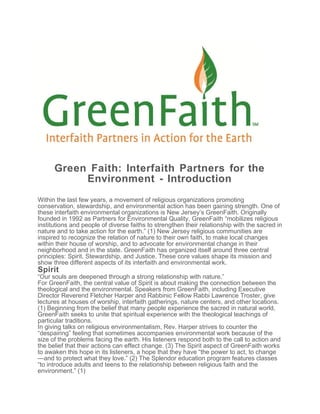 Green Faith: Interfaith Partners for the
Environment - Introduction
Within the last few years, a movement of religious organizations promoting
conservation, stewardship, and environmental action has been gaining strength. One of
these interfaith environmental organizations is New Jersey’s GreenFaith. Originally
founded in 1992 as Partners for Environmental Quality, GreenFaith “mobilizes religious
institutions and people of diverse faiths to strengthen their relationship with the sacred in
nature and to take action for the earth.” (1) New Jersey religious communities are
inspired to recognize the relation of nature to their own faith, to make local changes
within their house of worship, and to advocate for environmental change in their
neighborhood and in the state. GreenFaith has organized itself around three central
principles: Spirit, Stewardship, and Justice. These core values shape its mission and
show three different aspects of its interfaith and environmental work.
Spirit
“Our souls are deepened through a strong relationship with nature.”
For GreenFaith, the central value of Spirit is about making the connection between the
theological and the environmental. Speakers from GreenFaith, including Executive
Director Reverend Fletcher Harper and Rabbinic Fellow Rabbi Lawrence Troster, give
lectures at houses of worship, interfaith gatherings, nature centers, and other locations.
(1) Beginning from the belief that many people experience the sacred in natural world,
GreenFaith seeks to unite that spiritual experience with the theological teachings of
particular traditions.
In giving talks on religious environmentalism, Rev. Harper strives to counter the
“despairing” feeling that sometimes accompanies environmental work because of the
size of the problems facing the earth. His listeners respond both to the call to action and
the belief that their actions can effect change. (3) The Spirit aspect of GreenFaith works
to awaken this hope in its listeners, a hope that they have “the power to act, to change
—and to protect what they love.” (2) The Splendor education program features classes
“to introduce adults and teens to the relationship between religious faith and the
environment.” (1)
 