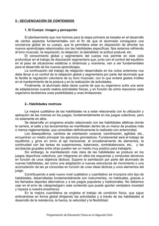 5 - SECUENCIACIÓN DE CONTENIDOS
1. El Cuerpo: imagen y percepción
El planteamiento que nos hicimos para la etapa primaria se basaba en el desarrollo
de ciertos aspectos fundamentales con el fin de que el alumnado consiguiera una
conciencia global de su cuerpo, que le permitiera estar en disposición de afrontar los
nuevos aprendizajes relacionados con las habilidades específicas. Nos estamos refiriendo
al tono muscular, la respiración, la relajación, la lateralidad, la actitud postural, etc.
El conocimiento global y segmentario del cuerpo nos permite en este ciclo
profundizar en el trabajo de disociación segmentaria que, junto con el control del equilibrio
en el paso de situaciones estáticas a dinámicas y viceversa, van a ser fundamentales
para el desarrollo de los nuevos aprendizajes.
La continuación del trabajo de relajación desarrollado en los ciclos anteriores nos
debe llevar a un control de la relajación global y segmentaria por parte del alumnado que
le facilite la regulación voluntaria de su tono muscular, con lo que evitará gastos inútiles
en el mantenimiento de la postura y en la realización de actividades.
Finalmente, el alumnado debe darse cuenta de que su organismo sufre una serie
de adaptaciones cuando realiza actividades físicas, y en función de cómo reaccione cada
organismo tendremos unas posibilidades y unas limitaciones.
2.- Habilidades motrices
La mejora cualitativa de las habilidades va a estar relacionada con la utilización y
aplicación de las mismas en los juegos, fundamentalmente en los juegos colectivos, pero
no solamente en ellos.
Se desarrolla un programa amplio relacionado con las habilidades atléticas donde
la carrera, el salto y los lanzamientos se manifiestan dentro de un marco de pruebas más
o menos reglamentadas, que consolidan definitivamente lo realizado con anterioridad.
Los desequilibrios, cambios de orientación corporal, coordinación, agilidad, etc.,
encuentran un medio principal: los ejercicios gimnásticos. Fundamental será el trabajo de
equilibrios y giros en torno al eje transversal, el encadenamiento de elementos, la
continuidad con las tareas de suspensiones, balanceos, contrabalanceos, etc., y las
acrobacias grupales entre otras pueden ser un medio muy positivo para trabajarlo.
Sin embargo, la manifestación más clara de las habilidades se produce en los
juegos deportivos colectivos, por integrarse en ellos los esquemas y conductas decisivos
en función de unos objetivos tácticos. Supone la asimilación por parte del alumnado de
nuevas habilidades, así como una adaptación a nuevas estructuras de movimiento o una
acomodación de las ya conocidas en función de unas ideas tácticas y unos elementos del
juego.
Contribuyendo a este nuevo nivel cualitativo y cuantitativo se incorpora otro tipo de
habilidades, desarrolladas fundamentalmente con instrumentos, no habituales, gracias a
los llamados deportes alternativos y a los juegos populares y tradicionales. No debemos
caer en el error de «desprestigiar» este contenido que puede aportar verdadera novedad
y riqueza a nuestra enseñanza.
En la mejora cuantitativa se engloba el trabajo de condición física, que sigue
enfocándose en forma global dirigiendo las actividades y a través de las habilidades al
desarrollo de la resistencia, la fuerza, la velocidad y la flexibilidad.

Programación de Educación Física en el Segundo Ciclo

 