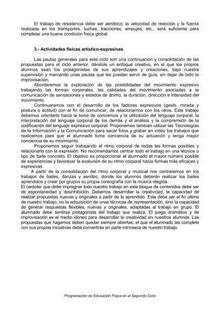 El trabajo de resistencia debe ser aeróbico; la velocidad de reacción y la fuerza
realizada en los transportes, luchas, tracciones, empujes, etc., será suficiente para
completar una buena condición física global.
3.- Actividades físicas artístico-expresivas
Las pautas generales para este ciclo son una continuación y consolidación de las
propuestas para el ciclo anterior, dándole un enfoque creativo, en el que los propios
alumnos sean los protagonistas de sus aprendizajes y creaciones, bajo nuestra
supervisión y marcando unas pautas que les puedan servir de guía, sin dejar de lado la
improvisación.
Abordaremos la exploración de las posibilidades del movimiento expresivo
trabajando las formas corporales, las calidades del movimiento asociadas a la
comunicación de sensaciones y estados de ánimo, la duración, dirección e intensidad del
movimiento.
Continuaremos con el desarrollo de los factores expresivos (gesto, mirada y
postura o actitud) con el fin de comunicar, de relacionarnos con los otros. Este trabajo
debemos orientarlo hacia la toma de conciencia y la utilización del lenguaje corporal, la
interpretación del lenguaje corporal de los demás y el análisis y la comprensión de la
codificación del lenguaje expresivo corporal. Proponemos también utilizar las Tecnologías
de la Información y la Comunicación para sacar fotos y grabar en vídeo los trabajos que
realicemos para que el alumnado tome conciencia de su actuación y tenga mayor
conciencia de su movimiento.
Proponemos seguir trabajando el ritmo corporal de todas las formas posibles y
relacionarlo con la expresión. No recomendamos centrar todo el trabajo en una técnica o
tipo de baile concreto. El objetivo es proporcionar al alumnado el mayor número posible
de experiencias y favorecer la evolución de su ritmo corporal hacia formas más eficaces y
expresivas.
A partir de la consolidación del ritmo corporal y musical nos centraremos en los
trabajos de bailes, danzas y aeróbic, donde los alumnos deberán realizar los bailes
aprendidos y crear por grupos su propia coreografía con la música elegida.
El carácter que debe impregnar todo nuestro trabajo en este bloque de contenidos debe ser
de espontaneidad y desinhibición. Debemos desarrollar la creatividad, la capacidad de
realizar propuestas nuevas y originales a partir de lo aprendido. Este debe ser el fin último
de nuestro trabajo; no la adquisición de unas técnicas de representación, sino la capacidad
de generar respuestas flexibles, nuevas y originales, adaptadas al trabajo en grupo. El
alumnado debe sentirse protagonista del trabajo que realiza. El juego dramático y de
improvisación es el medio idóneo para desarrollar la creatividad en nuestros alumnos. Las
propuestas que hagamos deben quedar siempre abiertas; el que el alumnado las complete
con sus propias iniciativas debe convertirse en parte intrínseca de nuestro trabajo.

Programación de Educación Física en el Segundo Ciclo

 