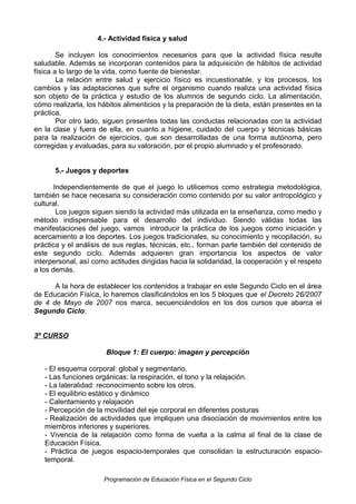 4.- Actividad física y salud
Se incluyen los conocimientos necesarios para que la actividad física resulte
saludable. Además se incorporan contenidos para la adquisición de hábitos de actividad
física a lo largo de la vida, como fuente de bienestar.
La relación entre salud y ejercicio físico es incuestionable, y los procesos, los
cambios y las adaptaciones que sufre el organismo cuando realiza una actividad física
son objeto de la práctica y estudio de los alumnos de segundo ciclo. La alimentación,
cómo realizarla, los hábitos alimenticios y la preparación de la dieta, están presentes en la
práctica.
Por otro lado, siguen presentes todas las conductas relacionadas con la actividad
en la clase y fuera de ella, en cuanto a higiene, cuidado del cuerpo y técnicas básicas
para la realización de ejercicios, que son desarrolladas de una forma autónoma, pero
corregidas y evaluadas, para su valoración, por el propio alumnado y el profesorado.
5.- Juegos y deportes
Independientemente de que el juego lo utilicemos como estrategia metodológica,
también se hace necesaria su consideración como contenido por su valor antropológico y
cultural.
Los juegos siguen siendo la actividad más utilizada en la enseñanza, como medio y
método indispensable para el desarrollo del individuo. Siendo válidas todas las
manifestaciones del juego, vamos introducir la práctica de los juegos como iniciación y
acercamiento a los deportes. Los juegos tradicionales, su conocimiento y recopilación, su
práctica y el análisis de sus reglas, técnicas, etc., forman parte también del contenido de
este segundo ciclo. Además adquieren gran importancia los aspectos de valor
interpersonal, así como actitudes dirigidas hacia la solidaridad, la cooperación y el respeto
a los demás.
A la hora de establecer los contenidos a trabajar en este Segundo Ciclo en el área
de Educación Física, lo haremos clasificándolos en los 5 bloques que el Decreto 26/2007
de 4 de Mayo de 2007 nos marca, secuenciándolos en los dos cursos que abarca el
Segundo Ciclo:
3º CURSO
Bloque 1: El cuerpo: imagen y percepción
- El esquema corporal: global y segmentario.
- Las funciones orgánicas: la respiración, el tono y la relajación.
- La lateralidad: reconocimiento sobre los otros.
- El equilibrio estático y dinámico
- Calentamiento y relajación
- Percepción de la movilidad del eje corporal en diferentes posturas
- Realización de actividades que impliquen una disociación de movimientos entre los
miembros inferiores y superiores.
- Vivencia de la relajación como forma de vuelta a la calma al final de la clase de
Educación Física.
- Práctica de juegos espacio-temporales que consolidan la estructuración espaciotemporal.
Programación de Educación Física en el Segundo Ciclo

 
