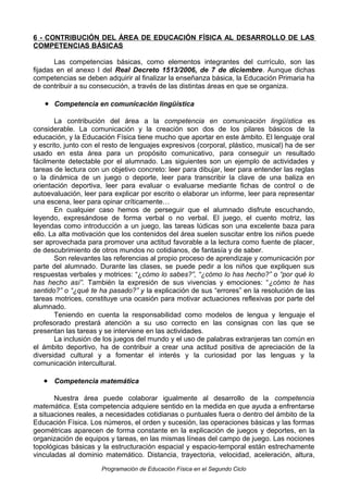6 - CONTRIBUCIÓN DEL ÁREA DE EDUCACIÓN FÍSICA AL DESARROLLO DE LAS
COMPETENCIAS BÁSICAS
Las competencias básicas, como elementos integrantes del currículo, son las
fijadas en el anexo I del Real Decreto 1513/2006, de 7 de diciembre. Aunque dichas
competencias se deben adquirir al finalizar la enseñanza básica, la Educación Primaria ha
de contribuir a su consecución, a través de las distintas áreas en que se organiza.

• Competencia en comunicación lingüística
La contribución del área a la competencia en comunicación lingüística es
considerable. La comunicación y la creación son dos de los pilares básicos de la
educación, y la Educación Física tiene mucho que aportar en este ámbito. El lenguaje oral
y escrito, junto con el resto de lenguajes expresivos (corporal, plástico, musical) ha de ser
usado en esta área para un propósito comunicativo, para conseguir un resultado
fácilmente detectable por el alumnado. Las siguientes son un ejemplo de actividades y
tareas de lectura con un objetivo concreto: leer para dibujar, leer para entender las reglas
o la dinámica de un juego o deporte, leer para transcribir la clave de una baliza en
orientación deportiva, leer para evaluar o evaluarse mediante fichas de control o de
autoevaluación, leer para explicar por escrito o elaborar un informe, leer para representar
una escena, leer para opinar críticamente…
En cualquier caso hemos de perseguir que el alumnado disfrute escuchando,
leyendo, expresándose de forma verbal o no verbal. El juego, el cuento motriz, las
leyendas como introducción a un juego, las tareas lúdicas son una excelente baza para
ello. La alta motivación que los contenidos del área suelen suscitar entre los niños puede
ser aprovechada para promover una actitud favorable a la lectura como fuente de placer,
de descubrimiento de otros mundos no cotidianos, de fantasía y de saber.
Son relevantes las referencias al propio proceso de aprendizaje y comunicación por
parte del alumnado. Durante las clases, se puede pedir a los niños que expliquen sus
respuestas verbales y motrices: “¿cómo lo sabes?”, “¿cómo lo has hecho?” o “por qué lo
has hecho así”. También la expresión de sus vivencias y emociones: “¿cómo te has
sentido?” o “¿qué te ha pasado?” y la explicación de sus “errores” en la resolución de las
tareas motrices, constituye una ocasión para motivar actuaciones reflexivas por parte del
alumnado.
Teniendo en cuenta la responsabilidad como modelos de lengua y lenguaje el
profesorado prestará atención a su uso correcto en las consignas con las que se
presentan las tareas y se interviene en las actividades.
La inclusión de los juegos del mundo y el uso de palabras extranjeras tan común en
el ámbito deportivo, ha de contribuir a crear una actitud positiva de apreciación de la
diversidad cultural y a fomentar el interés y la curiosidad por las lenguas y la
comunicación intercultural.

• Competencia matemática
Nuestra área puede colaborar igualmente al desarrollo de la competencia
matemática. Esta competencia adquiere sentido en la medida en que ayuda a enfrentarse
a situaciones reales, a necesidades cotidianas o puntuales fuera o dentro del ámbito de la
Educación Física. Los números, el orden y sucesión, las operaciones básicas y las formas
geométricas aparecen de forma constante en la explicación de juegos y deportes, en la
organización de equipos y tareas, en las mismas líneas del campo de juego. Las nociones
topológicas básicas y la estructuración espacial y espacio-temporal están estrechamente
vinculadas al dominio matemático. Distancia, trayectoria, velocidad, aceleración, altura,
Programación de Educación Física en el Segundo Ciclo

 