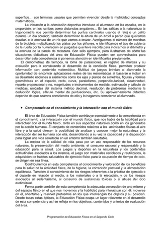 superficie… son términos usuales que permiten vivenciar desde la motricidad conceptos
matemáticos.
La iniciación a la orientación deportiva introduce al alumnado en las escalas, en la
proporción, en los rumbos como distancias angulares… En las salidas a la naturaleza la
trigonometría nos permite determinar los puntos cardinales usando el reloj o un palito
durante un día soleado; también determinar la altura de un árbol o pared que queremos
escalar, o la anchura de un río que vamos a cruzar. Averiguamos el número de marchas
de la bicicleta multiplicando los platos por los piñones, e identificamos el tipo de cubierta
de la rueda por la numeración en pulgadas que lleva inscrita para indicarnos el diámetro y
la anchura de la banda de rodadura. Son sólo ejemplos, pero ilustrativos de cómo las
situaciones didácticas del área de Educación Física pueden ser aprovechadas para
desarrollar esta competencia si ponemos atención en identificarlas previamente.
El cronometraje de tiempos, la toma de pulsaciones, el registro de marcas y su
evolución para ir constatando el desarrollo de la condición física, permiten producir
información con contenido matemático. Multitud de juegos brindan al alumnado la
oportunidad de encontrar aplicaciones reales de las matemáticas al basarse o incluir en
su desarrollo nociones o elementos como los ejes y planos de simetrías, figuras y formas
geométricas en el espacio, recta, curva, paralelismo, perpendicularidad, aleatoriedad,
reparto proporcional o no, magnitudes e instrumentos de medida, estimación y cálculo de
medidas, unidades del sistema métrico decimal, resolución de problemas mediante la
deducción lógica, cálculo mental de puntuaciones, etc. Su aprovechamiento didáctico
depende de que seamos conscientes de ello y lo hagamos consciente al alumnado.

• Competencia en el conocimiento y la interacción con el mundo físico
El área de Educación Física también contribuye esencialmente a la competencia en
el conocimiento y la interacción con el mundo físico, que nos habla de la habilidad para
interactuar con el mundo físico, tanto en sus aspectos naturales como en los generados
por la acción humana. El conjunto de contenidos relativos a las actividades físicas al aire
libre y a la salud ofrecen la posibilidad de analizar y conocer mejor la naturaleza y la
interacción del ser humano con ella, desarrollando a su vez la capacidad y la disposición
para lograr una vida saludable en un entorno también saludable.
La mejora de la calidad de vida pasa por un uso responsable de los recursos
naturales, la preservación del medio ambiente, el consumo racional y responsable y la
educación para la salud. Los juegos y deportes en la naturaleza y los contenidos
actitudinales asociados a los mismos, el juego con materiales reciclados y reutilizados, la
adquisición de hábitos saludables de ejercicio físico para la ocupación del tiempo de ocio,
se dirigen en esa línea.
Contribuiremos en esta competencia al conocimiento y valoración de los beneficios
para la salud de la actividad física, de la higiene, la corrección postural y la alimentación
equilibrada. También al conocimiento de los riesgos inherentes a la práctica de ejercicio o
el deporte en relación al medio, a los materiales o a la ejecución, y de los riesgos
asociados al sedentarismo, al consumo de sustancias tóxicas o al abuso del ocio
audiovisual.
Forma parte también de esta competencia la adecuada percepción de uno mismo y
del espacio físico en el que nos movemos y la habilidad para interactuar con él: moverse
en él, orientarse y resolver problemas en los que intervengan los objetos y su posición.
Desde todas estas ópticas, la Educación Física ocupa un lugar relevante en el desarrollo
de esta competencia y así se refleja en los objetivos, contenidos y criterios de evaluación
del área.

Programación de Educación Física en el Segundo Ciclo

 
