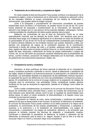 • Tratamiento de la información y competencia digital
En cierta medida el área de Educación Física puede contribuir a la adquisición de la
competencia digital y sobre el tratamiento de la información mediante la valoración crítica
de los mensajes referidos al cuerpo procedentes de los medios de información y
comunicación, que puedan dañar la imagen corporal.
Junto a la búsqueda y procesamiento de información procedente de fuentes
tradicionales como los libros o el diccionario, es posible recurrir al uso de las TIC como
fuente potencial de búsqueda y transformación de la información, sin descuidar la
atención a los riesgos que un uso abusivo de los soportes digitales, videojuegos, móviles
y demás pantallas de visualización de datos pueden generar para la salud.
Debemos ser conscientes de que el área de Educación Física es un área
esencialmente vivencial, que los tiempos de acción motriz son decisivos para que la
actividad física tenga una incidencia significativa en el alumnado en todos los ámbitos de
su personalidad. El uso de las TIC ha de ser cuidadosamente considerado para conseguir
la máxima eficacia didáctica en los limitados tiempos que puedan dedicarse a ellas, por
ejemplo con programas de mejora de la orientación espacial, de la coordinación
visomanual a través del manejo del ratón y el teclado, webquest sobre contenidos del
área, registro de datos sobre la propia condición física en un archivo personal o cuaderno
digital del área, búsqueda y elaboración de fichas de juegos tradicionales o juegos del
mundo, etc. El uso del cañón de proyección resultará interesante para la presentación de
temas, cuentos motrices, proyección de trabajos elaborados por el alumnado, visionado
de grabaciones de producciones expresivas o bailes, etc.

• Competencia social y ciudadana
Asimismo, el área contribuye de forma esencial al desarrollo de la competencia
social y ciudadana ayudando a aprender a convivir, desde la elaboración y aceptación de
las reglas, desde el respeto a la autonomía personal, la participación y la valoración de la
diversidad. Las actividades dirigidas a la adquisición de las habilidades motrices requieren
la capacidad de asumir las diferencias así como las posibilidades y limitaciones propias y
ajenas. El cumplimiento de la norma en el juego colabora en la aceptación de códigos de
conducta para la convivencia. Las actividades físicas competitivas pueden generar
conflictos en los que es necesaria la negociación, basada en el diálogo, como medio de
resolución.
Junto a estas consideraciones, la inclusión en el currículo de Educación Física del
bloque de contenidos sobre actividad física y salud, es muestra del compromiso que el
área adquiere para desarrollar valores como la paz, la igualdad de oportunidades para
ambos sexos, la salud, el medio ambiente, la interculturalidad o el respeto mutuo que
cimientan la convivencia humana.
La Educación en Valores se nutre, viene condicionada y condiciona las distintas
esferas en las que se desenvuelve el ser humano: la personal, la relacional y la ambiental.
El currículo de Educación Física puede contribuir en la esfera personal a la mejora de la
autoestima, al conocimiento de las propias posibilidades y limitaciones, a aceptarse y
quererse, a la autonomía y a la aceptación de responsabilidades. Los juegos de
conocimiento y presentación, los juegos de autoestima, afectivos y de animación que
propician el contacto corporal, las técnicas de relajación y visualización creativa,
contribuyen a desarrollar la autoestima, la tolerancia, el respeto y valoración de las
diferencias, la educación para la salud y la alegría. Ayudan a que el niño o la niña se
conozcan mejor a sí mismo y conozcan mejor a los compañeros.
Programación de Educación Física en el Segundo Ciclo

 