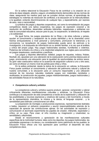 En la esfera relacional la Educación Física ha de contribuir a la creación de un
clima de clase relajado, abierto y seguro; al establecimiento democrático de las normas de
clase, asegurando los medios para que se cumplan dichas normas; al aprendizaje de
estrategias no violentas de resolución de conflictos; a la educación en la interculturalidad;
a la igualdad, evitando discriminaciones de cualquier tipo, y especialmente, por razones
de sexo, raza o nacionalidad.
La práctica de juegos y deportes cooperativos, así como la remodelación de juegos
competitivos desde una óptica cooperativa, los juegos de expresión corporal y de
resolución de conflictos, desarrollan actitudes tolerantes, respetuosas y solidarias con
toda la comunidad educativa, educan para la paz, la cooperación, la tolerancia, el respeto
y la solidaridad.
De igual forma, los juegos populares de La Rioja y de otras culturas y países,
ayudan al conocimiento y aceptación de la propia identidad y de la diversidad como
hechos enriquecedores a nivel personal y comunitario, promueven la tolerancia y la
convivencia. La recopilación de juegos tradicionales puede servir de estímulo a la
investigación, a la búsqueda de información en su ámbito familiar, a la vez que al análisis
y crítica del propio juego. Hay juegos tradicionales sexistas, humillantes o violentos.
Podemos dar entrada a la crítica y a la creatividad adaptando sus reglas para convertirlos
en juegos respetuosos, coeducativos y pacíficos.
Los juegos y deportes alternativos: bótebol, juegos de raquetas, indiaca, frisbee,
floorball, etc. apuestan por una valoración de la coeducación como premisa básica para el
juego, promoviendo una educación para la igualdad de oportunidades de ambos sexos.
Su gran valor coeducativo radica en la ausencia de asignación cultural a uno u otro sexo,
así como el ofrecer un mismo nivel de partida para niñas y niños.
En la esfera ambiental, desde la óptica de la educación en valores, la Educación
Física puede contribuir al conocimiento y valoración del patrimonio natural y cultural de
nuestra comunidad, a la educación para un consumo responsable y una utilización
racional de los recursos naturales mediante juegos con materiales reciclados y
reutilizados, la construcción de juguetes, juegos medioambientales, juegos tradicionales y
las actividades físicas en la naturaleza.

• Competencia cultural y artística
La competencia cultural y artística supone producir, apreciar, comprender y valorar
críticamente diferentes manifestaciones culturales y artísticas. La Educación Física
contribuye a la adquisición de esta competencia a través de la exploración y utilización de
las posibilidades y recursos expresivos y creativos del cuerpo y del movimiento; a través
de la representación dramática, la música y la danza, el lenguaje corporal… y la
sensibilidad para disfrutar y emocionarse con ellos.
La preparación de montajes o producciones expresivas, representaciones teatrales
o bailes, requieren un esfuerzo cooperativo y asumir responsabilidades además de la
capacidad de apreciar las contribuciones ajenas. En las actividades de expresión y
comunicación el alumnado experimenta los papeles de creador, intérprete, espectador y
crítico, en su caso. Para crear, el niño moviliza su imaginación y creatividad, su
sensibilidad y afectividad.
Desde el reconocimiento y apreciación de las manifestaciones culturales
específicas de la motricidad humana, tales como los deportes, los juegos tradicionales, las
actividades expresivas o la danza y su consideración como patrimonio de los pueblos, la
Educación Física ofrece una rica aportación para contribuir al desarrollo de esta
competencia clave.

Programación de Educación Física en el Segundo Ciclo

 