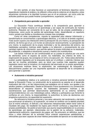 En otro sentido, el área favorece un acercamiento al fenómeno deportivo como
espectáculo mediante el análisis y la reflexión crítica ante la violencia en el deporte u otras
situaciones contrarias a la dignidad humana que en él se producen, así como ante las
actitudes positivas que puede mostrar (compañerismo, superación, sacrificio…).

• Competencia para aprender a aprender
La Educación Física contribuye también a la competencia para aprender a
aprender que implica iniciarse en el aprendizaje y ser capaz de continuarlo de manera
autónoma. Requiere ser consciente de lo que se sabe, de las propias posibilidades y
limitaciones, como punto de partida del aprendizaje motor, desarrollando un repertorio
motriz variado que facilite su transferencia a tareas más complejas.
Como en otras competencias, importa la capacidad para obtener información y
transformarla en conocimientos o aprendizajes efectivos, y no sólo en el ámbito cognitivo.
Toda acción supone una interacción entre la percepción de uno mismo y la percepción del
entorno, de forma que el yo y el mundo se estructuran recíprocamente. La percepción de
uno mismo, la exploración de la propia motricidad y de los elementos del entorno, las
habilidades perceptivo motrices están ligadas a la obtención y procesamiento de una
cantidad ingente de información, que permite aplicar la propia motricidad en la resolución
de problemas, o adaptarla a situaciones nuevas y medios con incertidumbre.
Las tareas motrices se ven condicionadas en su puesta en práctica por una serie
de elementos como el espacio de acción, los materiales, los criterios de éxito, la
organización de grupos, las consignas en torno a la ejecución, etc. Todos estos elementos
pueden quedar regulados por la propuesta dada por el profesor, y además interesa que
sea así en muchas actividades, pero es obvio que cuantos más aspectos queden
regulados menor será la iniciativa y la implicación del alumnado en su propio aprendizaje.
Las situaciones motrices libres, la exploración, las metodologías de búsqueda y
descubrimiento pueden ser una importante aportación al desarrollo de la competencia
para aprender a aprender.

• Autonomía e iniciativa personal
La competencia relativa a la autonomía e iniciativa personal también se aborda
desde la Educación Física. La construcción de la autonomía se asienta en el desarrollo
madurativo del niño y en las interacciones que establece con el medio, sus iguales y los
adultos (padres y profesorado). Desde la Educación Física ayudaremos a su consecución
desarrollando el esquema corporal, las habilidades perceptivo motrices y las
coordinaciones que permitan desenvolverse óptimamente en su entorno; también
comprometiéndonos con una metodología activa, reflexiva y participativa que fomente la
confianza en uno mismo, la responsabilidad, la autocrítica, la toma de decisiones con
progresiva autonomía y la capacidad de superación.
Se reforzará la iniciativa personal y una sana valoración del rendimiento y del éxito
que promuevan el esfuerzo y la superación, sin entrar en conflicto con la debida prioridad
que el mismo esfuerzo, el disfrute y las relaciones interpersonales deben tener sobre el
resultado del juego. Se resaltarán los logros para infundir confianza y seguridad en las
propias posibilidades. Se pedirá al alumnado que asuma responsabilidades en su proceso
de aprendizaje, por ejemplo, relacionadas con la gestión de su esfuerzo, materiales,
calentamiento autónomo, organización de juegos, etc. Se procurará, en definitiva, que los
niños y niñas disfruten de la actividad física viviendo experiencias satisfactorias y
reforzantes que sean capaces de crear hábitos perdurables de ejercicio en la edad adulta.

Programación de Educación Física en el Segundo Ciclo

 
