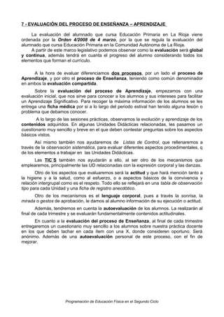 7 - EVALUACIÓN DEL PROCESO DE ENSEÑANZA – APRENDIZAJE
La evaluación del alumnado que cursa Educación Primaria en La Rioja viene
ordenada por la Orden 4/2008 de 4 marzo, por la que se regula la evaluación del
alumnado que cursa Educación Primaria en la Comunidad Autónoma de La Rioja.
A partir de este marco legislativo podemos observar como la evaluación será global
y continua, además tendrá en cuanta el progreso del alumno considerando todos los
elementos que forman el currículo.
A la hora de evaluar diferenciamos dos procesos, por un lado el proceso de
Aprendizaje, y por otro el proceso de Enseñanza, teniendo como común denominador
en ambos la evaluación compartida.
Sobre la evaluación del proceso de Aprendizaje, empezamos con una
evaluación inicial, que nos sirve para conocer a los alumnos y sus intereses para facilitar
un Aprendizaje Significativo. Para recoger la máxima información de los alumnos se les
entrega una ficha médica por si a lo largo del periodo estival han tenido alguna lesión o
problema que debamos conocer.
A lo largo de las sesiones prácticas, observamos la evolución y aprendizaje de los
contenidos adquiridos. En algunas Unidades Didácticas relacionadas, les pasamos un
cuestionario muy sencillo y breve en el que deben contestar preguntas sobre los aspectos
básicos vistos.
Así mismo también nos ayudaremos de Listas de Control, que rellenaremos a
través de la observación sistemática, para evaluar diferentes aspectos procedimentales, q
de los elementos a trabajar en las Unidades Didácticas.
Las TIC´S también nos ayudarán a ello, al ser otro de los mecanismos que
emplearemos, principalmente las UD relacionadas con la expresión corporal y las danzas.
Otro de los aspectos que evaluaremos será la actitud y que hará mención tanto a
la higiene y a la salud, como al esfuerzo, o a aspectos básicos de la convivencia y
relación intergrupal como es el respeto. Todo ello se reflejará en una tabla de observación
tipo para cada Unidad y una ficha de registro anecdótico.
Otro de los mecanismos es el lenguaje corporal, pues a través la sonrisa, la
mirada o gestos de aprobación, le damos al alumno información de su ejecución o actitud.
Además, tendremos en cuenta la autoevaluación de los alumnos. La realizarán al
final de cada trimestre y se evaluarán fundamentalmente contenidos actitudinales.
En cuanto a la evaluación del proceso de Enseñanza, al final de cada trimestre
entregaremos un cuestionario muy sencillo a los alumnos sobre nuestra práctica docente
en los que deben tachar en cada ítem con una X, donde consideren oportuno. Será
anónimo. Además de una autoevaluación personal de este proceso, con el fin de
mejorar.

Programación de Educación Física en el Segundo Ciclo

 